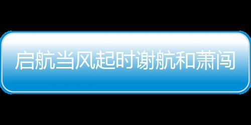 啟航當風起時謝航和蕭闖結局是什么 謝航和蕭闖最后在一起了么