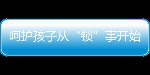 呵護孩子從“鎖”事開始 換把云碩智能鎖讓家長更省心!