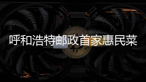 呼和浩特郵政首家惠民菜店運營