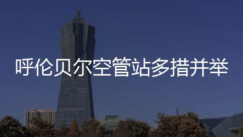 呼倫貝爾空管站多措并舉 切實提高航班旺季期間空管保障能力