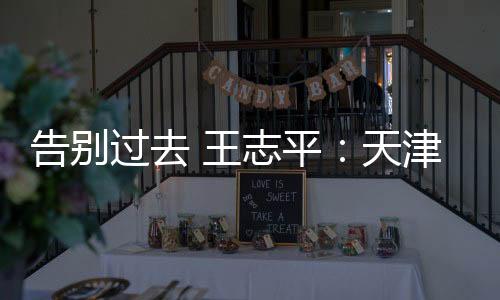 告別過去 王志平：天津一汽期待重回主流