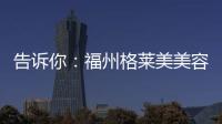 告訴你：福州格萊美美容醫院地址在哪里以及預約掛號方式營業時間等
