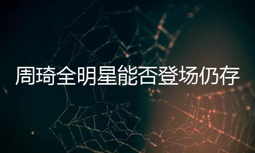 周琦全明星能否登場仍存疑經(jīng)紀公司:看教練隊醫(yī)安排
