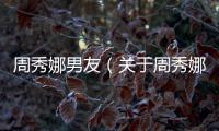周秀娜男友（關于周秀娜男友的基本情況說明介紹）