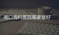 周口男科醫(yī)院哪家最好 周口男科醫(yī)院是不是正規(guī)醫(yī)院