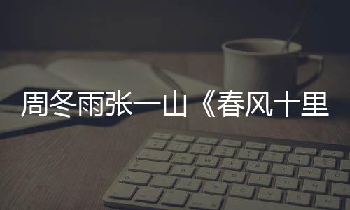 周冬雨張一山《春風十里》上演歪頭殺