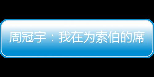 周冠宇：我在為索伯的席位而戰，這將取決于表現