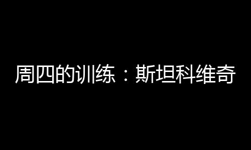 周四的訓練：斯坦科維奇恢復完全訓練
