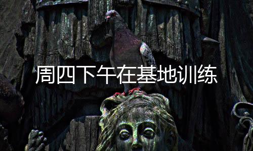 周四下午在基地訓(xùn)練