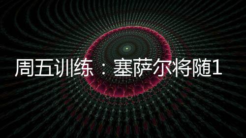 周五訓(xùn)練：塞薩爾將隨19歲以下球隊(duì)參賽