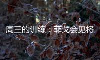 周三的訓(xùn)練：菲戈會見將帥們