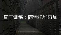 周三訓練：阿諾托維奇加入全隊訓練