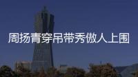周揚(yáng)青穿吊帶秀傲人上圍很性感 轉(zhuǎn)頭卻說想有氣質(zhì)