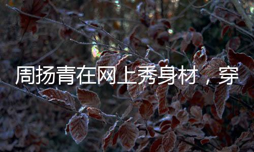 周揚青在網上秀身材，穿露肚臍背心打拳擊，羅志祥真是娶到寶了
