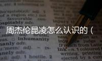 周杰倫昆凌怎么認識的（周杰倫和昆凌怎么認識的）