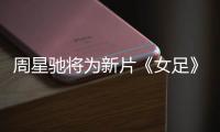 周星馳將為新片《女足》海選素人：P圖造假的不行