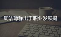 周潔瓊稱出于職業發展提解約:是非對錯不想做爭辯