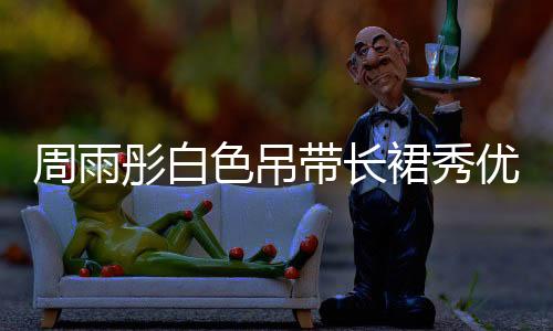 周雨彤白色吊帶長裙秀優越天鵝頸
