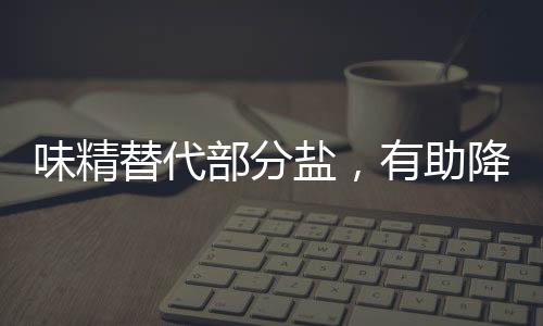味精替代部分鹽，有助降血壓