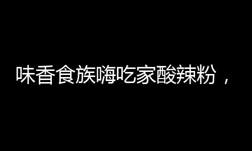味香食族嗨吃家酸辣粉，夠酸、夠辣、夠爽！嗨爆市場！熱款單品！