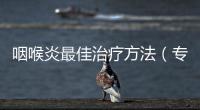 咽喉炎最佳治療方法（專家推薦有效的咽喉炎治療方案）