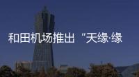 和田機場推出“天緣·緣安行·安馨飛”安檢服務(wù)產(chǎn)品