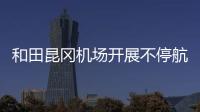和田昆岡機場開展不停航施工現場檢查 確保施工安全與航班運行高效并行