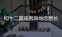 和十二星座男異地戀想長久，該怎么做？