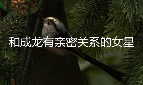 和成龍有親密關系的女星都有誰？成龍有多喜歡吃女星豆腐？