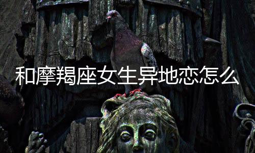 和摩羯座女生異地戀怎么維持？怎么和摩羯座女生異地戀？