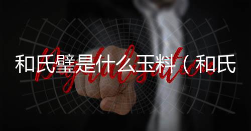 和氏璧是什么玉料（和氏璧是什么玉）