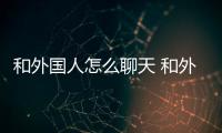 和外國人怎么聊天 和外國人如何聊天