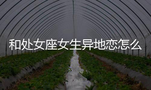 和處女座女生異地戀怎么維持？怎么和處女座女生異地戀？