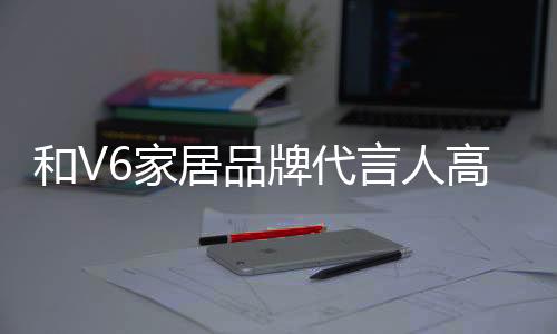 和V6家居品牌代言人高葉一起,共赴時尚家居盛宴