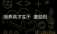 培養(yǎng)真才實(shí)干  激勵(lì)擔(dān)當(dāng)作為