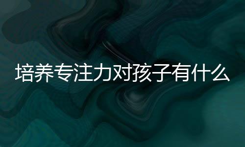 培養(yǎng)專注力對孩子有什么用