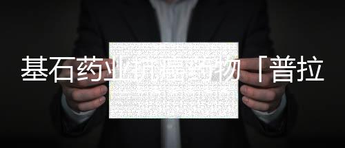 基石藥業抗癌藥物「普拉替尼」獲批 中國迎來首個RET抑制劑