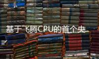 基于飛騰CPU的首個央企全棧式自主可控超大型數字化系統成功投用