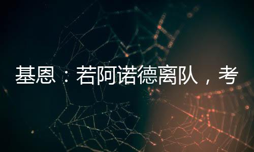 基恩：若阿諾德離隊(duì)，考慮到他的貢獻(xiàn)，為何不祝他一切順利呢