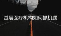 基層醫(yī)療機構如何抓機遇、樹理念、促發(fā)展？（一）