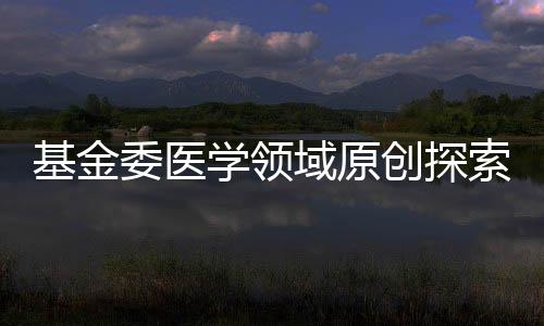 基金委醫學領域原創探索計劃項目評審組名單公布—新聞—科學網