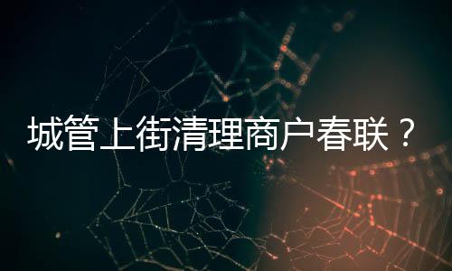 城管上街清理商戶春聯？當地回應 具體是什么情況？