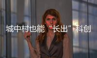 城中村也能“長出”科創(chuàng)城（現(xiàn)場評論）