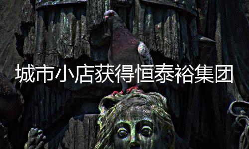城市小店獲得恒泰裕集團(HK08081)A輪投資6000萬，并將共同成立合資公司