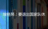埃格努：要退出國家隊休息一段時間 但并非說再見！