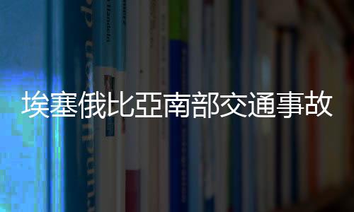 埃塞俄比亞南部交通事故死亡人數(shù)上升至71人