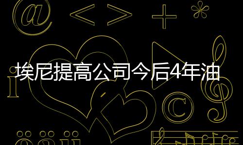 埃尼提高公司今后4年油氣產(chǎn)量增長預(yù)測