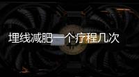埋線減肥一個療程幾次 埋線減肥一個療程能瘦幾斤