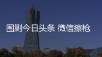圍剿今日頭條 微信擦槍走火