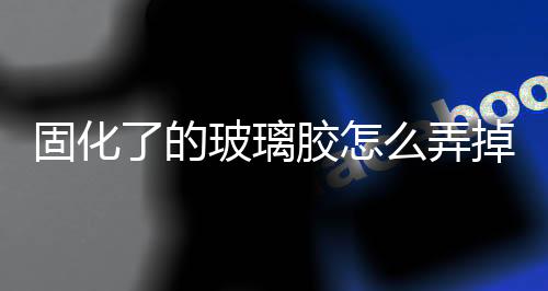 固化了的玻璃膠怎么弄掉  玻璃膠沾到手上能去掉嗎,行業資訊